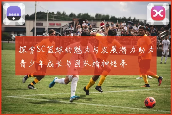 探索SC篮球的魅力与发展潜力助力青少年成长与团队精神培养