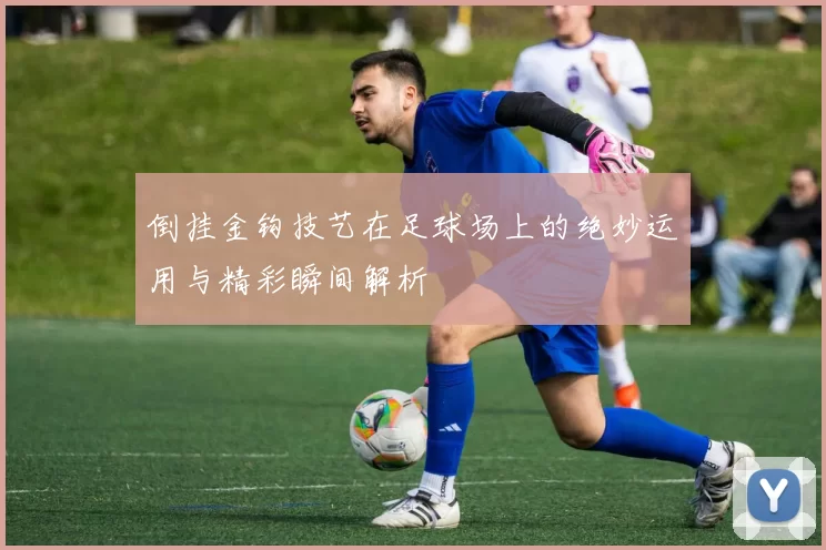 倒挂金钩技艺在足球场上的绝妙运用与精彩瞬间解析