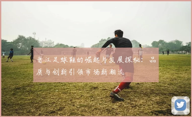 晋江足球鞋的崛起与发展探秘：品质与创新引领市场新潮流