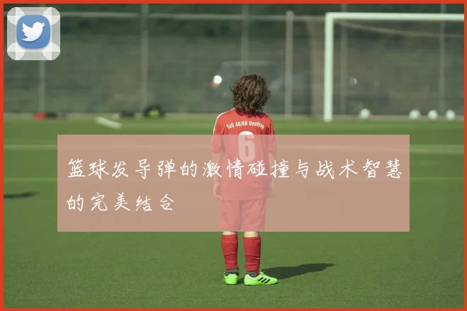 篮球发导弹的激情碰撞与战术智慧的完美结合