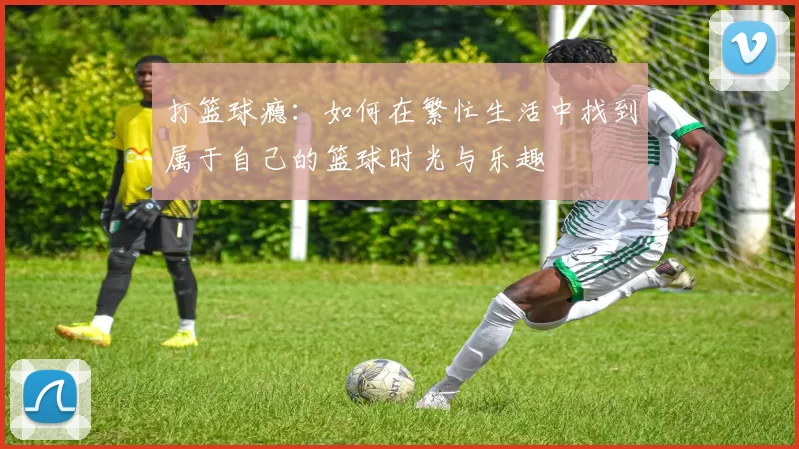 打篮球瘾：如何在繁忙生活中找到属于自己的篮球时光与乐趣